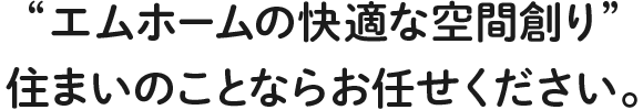 エムホームの快適な空間創り”住まいのことならお任せください。