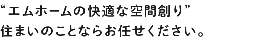 エムホームの快適な空間創り”住まいのことならお任せください。